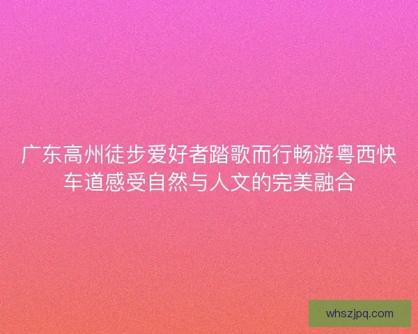 广东高州徒步爱好者踏歌而行畅游粤西快车道感受自然与人文的完美融合