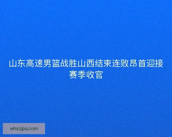 山东高速男篮战胜山西结束连败昂首迎接赛季收官