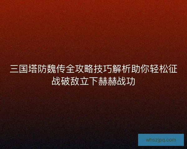 三国塔防魏传全攻略技巧解析助你轻松征战破敌立下赫赫战功